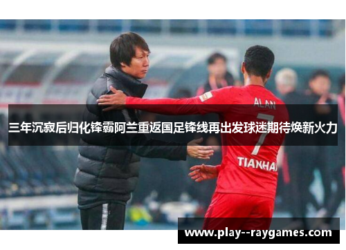 三年沉寂后归化锋霸阿兰重返国足锋线再出发球迷期待焕新火力