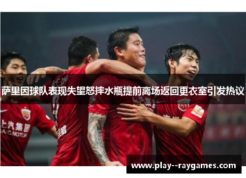 萨里因球队表现失望怒摔水瓶提前离场返回更衣室引发热议 萨里因球队表现失望怒摔水瓶提前离场返回更衣室引发热议