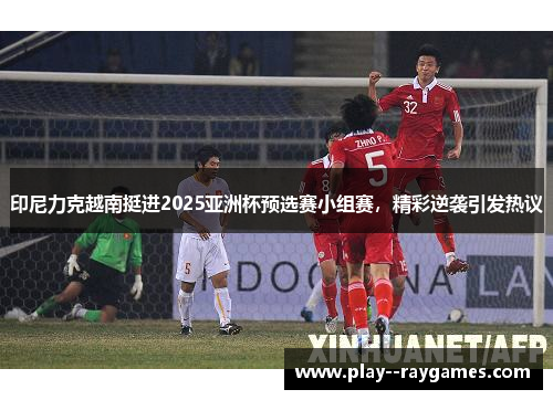 印尼力克越南挺进2025亚洲杯预选赛小组赛，精彩逆袭引发热议