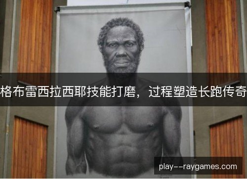 格布雷西拉西耶技能打磨,过程塑造长跑传奇 格布雷西拉西耶技能打磨,过程塑造长跑传奇