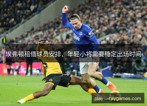 埃弗顿租借球员安排,年轻小将需要稳定出场时间 埃弗顿租借球员安排,年轻小将需要稳定出场时间